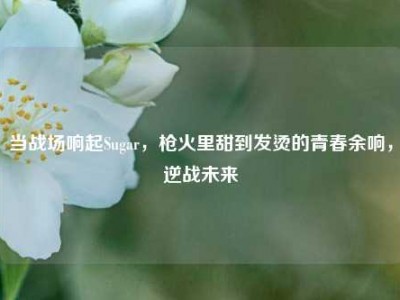 当战场响起Sugar，枪火里甜到发烫的青春余响，逆战未来