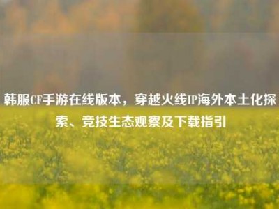 韩服CF手游在线版本，穿越火线IP海外本土化探索、竞技生态观察及下载指引