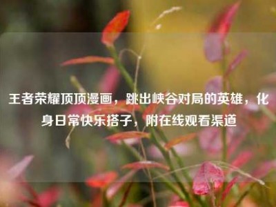 王者荣耀顶顶漫画，跳出峡谷对局的英雄，化身日常快乐搭子，附在线观看渠道