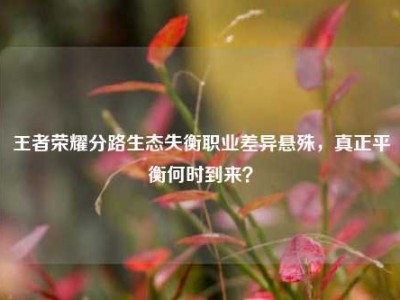 王者荣耀分路生态失衡职业差异悬殊，真正平衡何时到来？