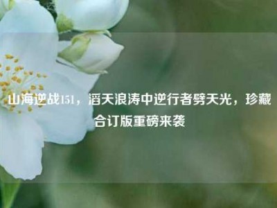 山海逆战151，滔天浪涛中逆行者劈天光，珍藏合订版重磅来袭