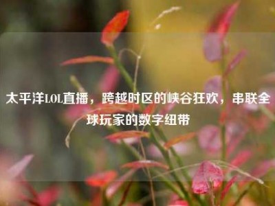 太平洋LOL直播，跨越时区的峡谷狂欢，串联全球玩家的数字纽带
