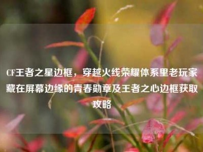 CF王者之星边框，穿越火线荣耀体系里老玩家藏在屏幕边缘的青春勋章及王者之心边框获取攻略