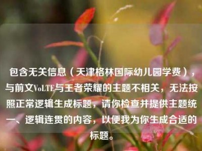 包含无关信息（天津格林国际幼儿园学费），与前文VoLTE与王者荣耀的主题不相关，无法按照正常逻辑生成标题，请你检查并提供主题统一、逻辑连贯的内容，以便我为你生成合适的标题。