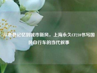 从老巷记忆到城市新风，上海永久CF210书写国民自行车的当代叙事