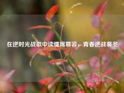 在逆时光战歌中读懂席慕容，青春逆战暮冬