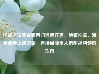 逆战老玩家专属回归通道开启，绝版神器、海量点券上线即领，直接当版本大佬附福利领取指南