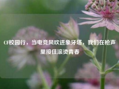 CF校园行，当电竞风吹进象牙塔，我们在枪声里接住滚烫青春
