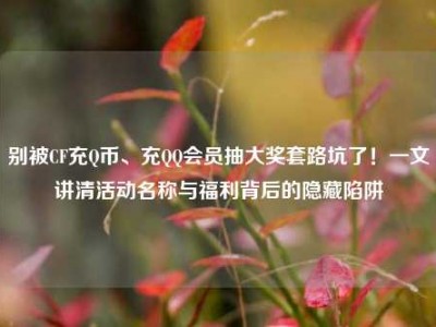 别被CF充Q币、充QQ会员抽大奖套路坑了！一文讲清活动名称与福利背后的隐藏陷阱