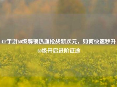 CF手游60级解锁热血枪战新次元，如何快速秒升60级开启进阶征途