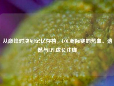 从巅峰对决到记忆存档，LOL洲际赛的热血、遗憾与LPL成长注脚