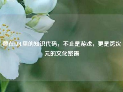 藏在LOL里的知识代码，不止是游戏，更是跨次元的文化密语