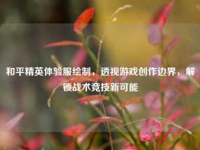 和平精英体验服绘制，透视游戏创作边界，解锁战术竞技新可能