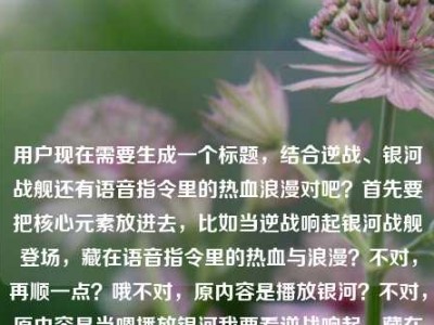 用户现在需要生成一个标题，结合逆战、银河战舰还有语音指令里的热血浪漫对吧？首先要把核心元素放进去，比如当逆战响起银河战舰登场，藏在语音指令里的热血与浪漫？不对，再顺一点？哦不对，原内容是播放银河？不对，原内容是当嗯播放银河我要看逆战响起，藏在语音指令里的热血与浪漫逆战银河战舰，哦对，要贴合，比如当逆战旋律响起银河战舰亮相，藏在语音指令里的热血与浪漫？不对，再准确点？哦不对，有没有更抓人的？等下，要把核心，语音指令触发，逆战、银河战舰，热血浪漫结合。哦，语音指令唤起逆战银河战舰，藏在旋律里的热血与