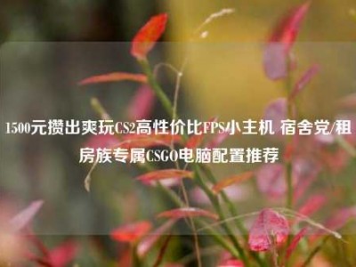 1500元攒出爽玩CS2高性价比FPS小主机 宿舍党/租房族专属CSGO电脑配置推荐
