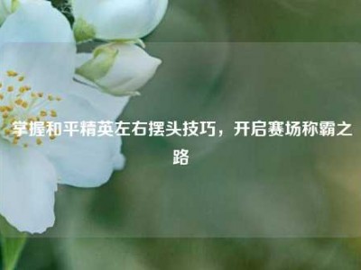 掌握和平精英左右摆头技巧，开启赛场称霸之路