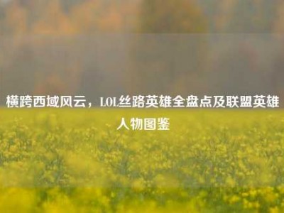 横跨西域风云，LOL丝路英雄全盘点及联盟英雄人物图鉴