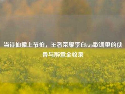 当诗仙撞上节拍，王者荣耀李白rap歌词里的侠骨与醉意全收录