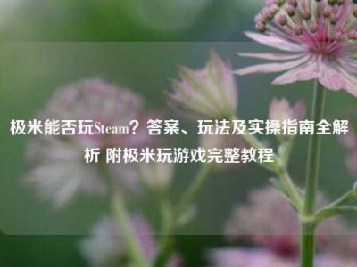 极米能否玩Steam？答案、玩法及实操指南全解析 附极米玩游戏完整教程