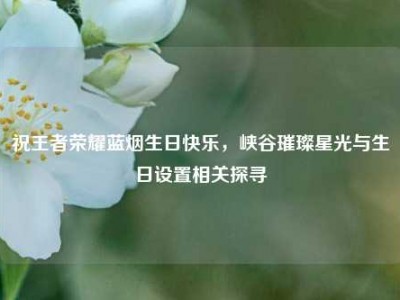 祝王者荣耀蓝烟生日快乐，峡谷璀璨星光与生日设置相关探寻