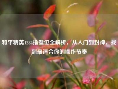 和平精英1234指键位全解析，从入门到封神，找到最适合你的操作节奏
