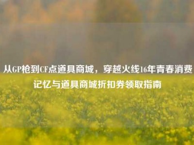 从GP枪到CF点道具商城，穿越火线16年青春消费记忆与道具商城折扣券领取指南