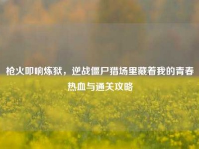 枪火叩响炼狱，逆战僵尸猎场里藏着我的青春热血与通关攻略