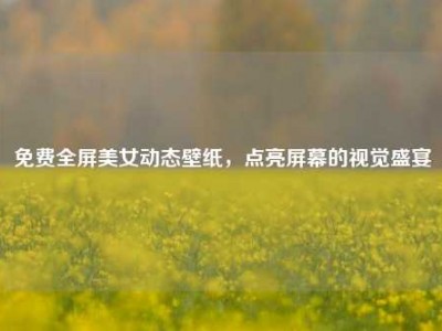 免费全屏美女动态壁纸，点亮屏幕的视觉盛宴