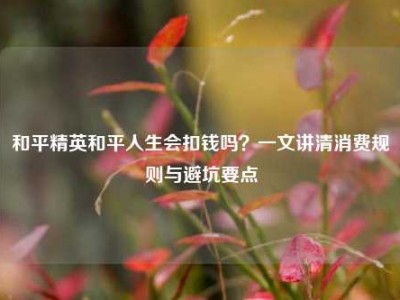 和平精英和平人生会扣钱吗？一文讲清消费规则与避坑要点