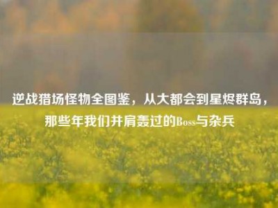 逆战猎场怪物全图鉴，从大都会到星烬群岛，那些年我们并肩轰过的Boss与杂兵