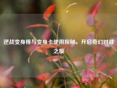 逆战变身棒与变身卡使用探秘，开启奇幻对战之旅