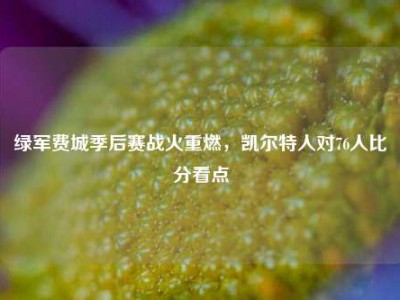 绿军费城季后赛战火重燃，凯尔特人对76人比分看点