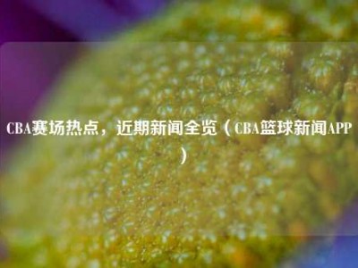 CBA赛场热点，近期新闻全览（CBA篮球新闻APP）