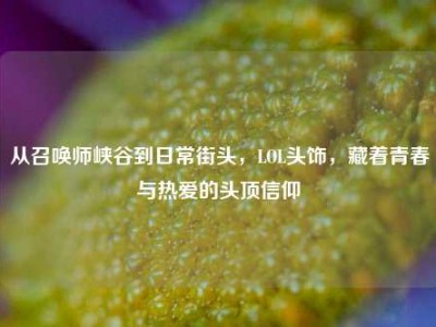 从召唤师峡谷到日常街头，LOL头饰，藏着青春与热爱的头顶信仰