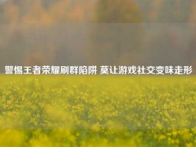 警惕王者荣耀刷群陷阱 莫让游戏社交变味走形