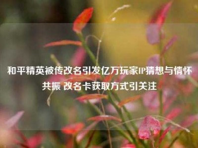 和平精英被传改名引发亿万玩家IP猜想与情怀共振 改名卡获取方式引关注