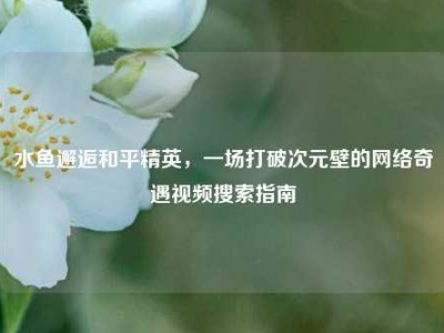 水鱼邂逅和平精英，一场打破次元壁的网络奇遇视频搜索指南