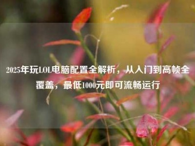 2025年玩LOL电脑配置全解析，从入门到高帧全覆盖，最低1000元即可流畅运行