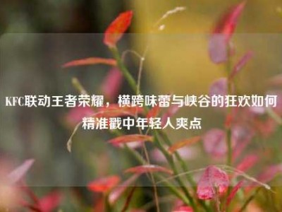 KFC联动王者荣耀，横跨味蕾与峡谷的狂欢如何精准戳中年轻人爽点