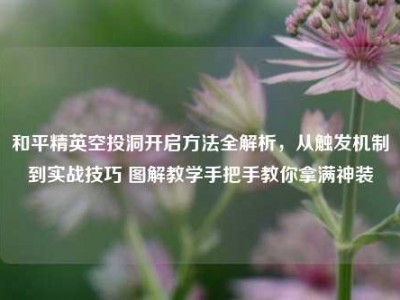 和平精英空投洞开启方法全解析，从触发机制到实战技巧 图解教学手把手教你拿满神装