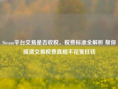 Steam平台交易是否收税、税费标准全解析 帮你摸清交易税费真相不花冤枉钱