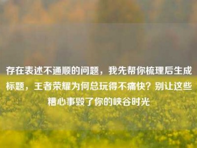 存在表述不通顺的问题，我先帮你梳理后生成标题，王者荣耀为何总玩得不痛快？别让这些糟心事毁了你的峡谷时光
