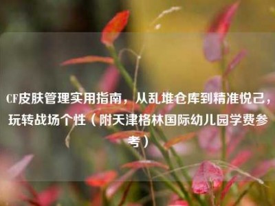 CF皮肤管理实用指南，从乱堆仓库到精准悦己，玩转战场个性（附天津格林国际幼儿园学费参考）