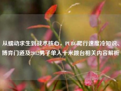 从蠕动求生到战术核心，PUBG爬行速度冷知识、博弈门道及2012男子单人十米跳台相关内容解析