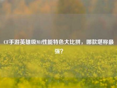CF手游英雄级M4性能特色大比拼，哪款堪称最强？