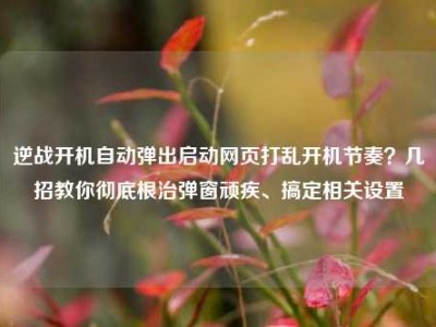 逆战开机自动弹出启动网页打乱开机节奏？几招教你彻底根治弹窗顽疾、搞定相关设置