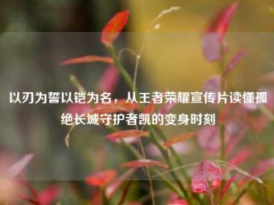 以刃为誓以铠为名，从王者荣耀宣传片读懂孤绝长城守护者凯的变身时刻