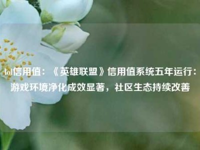 lol信用值：《英雄联盟》信用值系统五年运行：游戏环境净化成效显著，社区生态持续改善