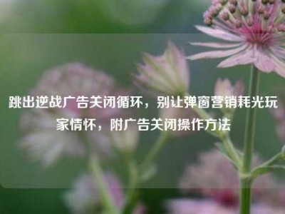 跳出逆战广告关闭循环，别让弹窗营销耗光玩家情怀，附广告关闭操作方法