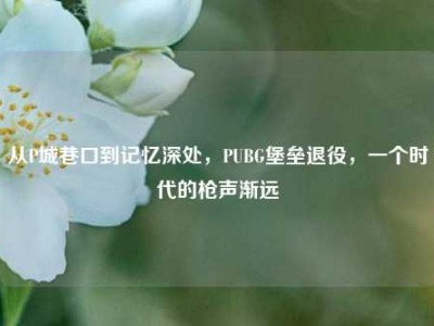 从P城巷口到记忆深处，PUBG堡垒退役，一个时代的枪声渐远